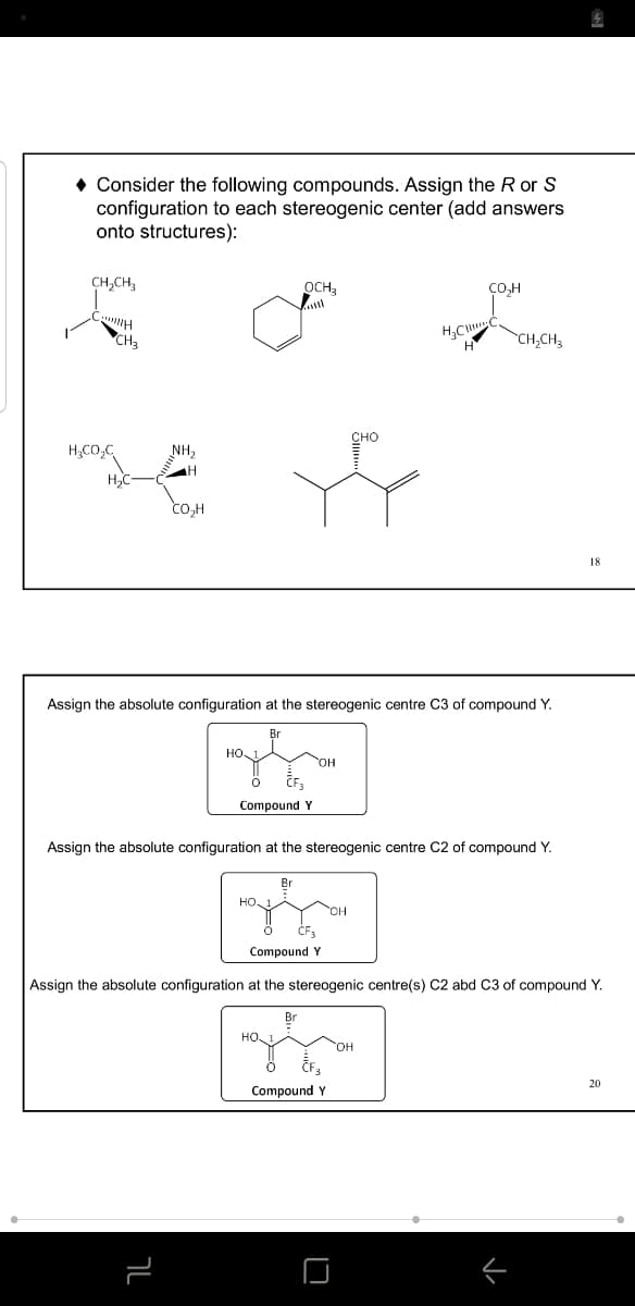 • Consider the following compounds. Assign the R or S
configuration to each stereogenic center (add answers
onto structures):
CH,CH,
OCH3
CH3
CH,CH3
сно
H;CO,C
NH2
co,H
18
Assign the absolute configuration at the stereogenic centre C3 of compound Y.
OH
Compound Y
Assign the absolute configuration at the stereogenic centre C2 of compound Y.
Br
HO 1
CF3
bund Y
Assign the absolute configuration at the stereogenic centre(s) C2 abd C3 of compound Y.
HO,
HO,
20
Compound Y
ר
