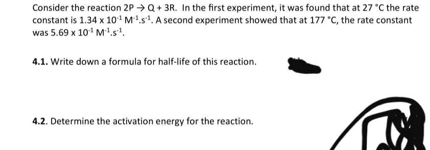 Consider the reaction 2P → Q+ 3R. In the first experiment, it was found that at 27 °C the rate
constant is 1.34 x 101 M1.s². A second experiment showed that at 177 °C, the rate constant
was 5.69 x 101 M1.s'.
4.1. Write down a formula for half-life of this reaction.
4.2. Determine the activation energy for the reaction.

