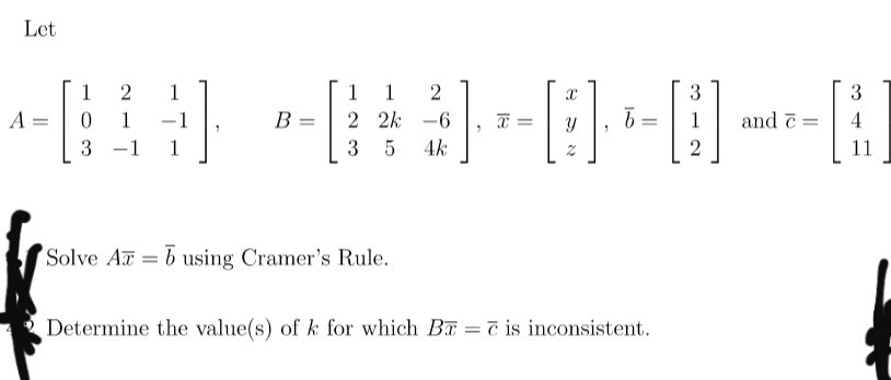 Let
[3]
1
1
1
1
2
3
3
A =
1
-1
B =
2 2k
-6
T =
1
and ē =
4
%3|
-1
1
3 5
4k
11
Solve A = b using Cramer's Rule.
Determine the value(s) of k for which Ba = č is inconsistent.
