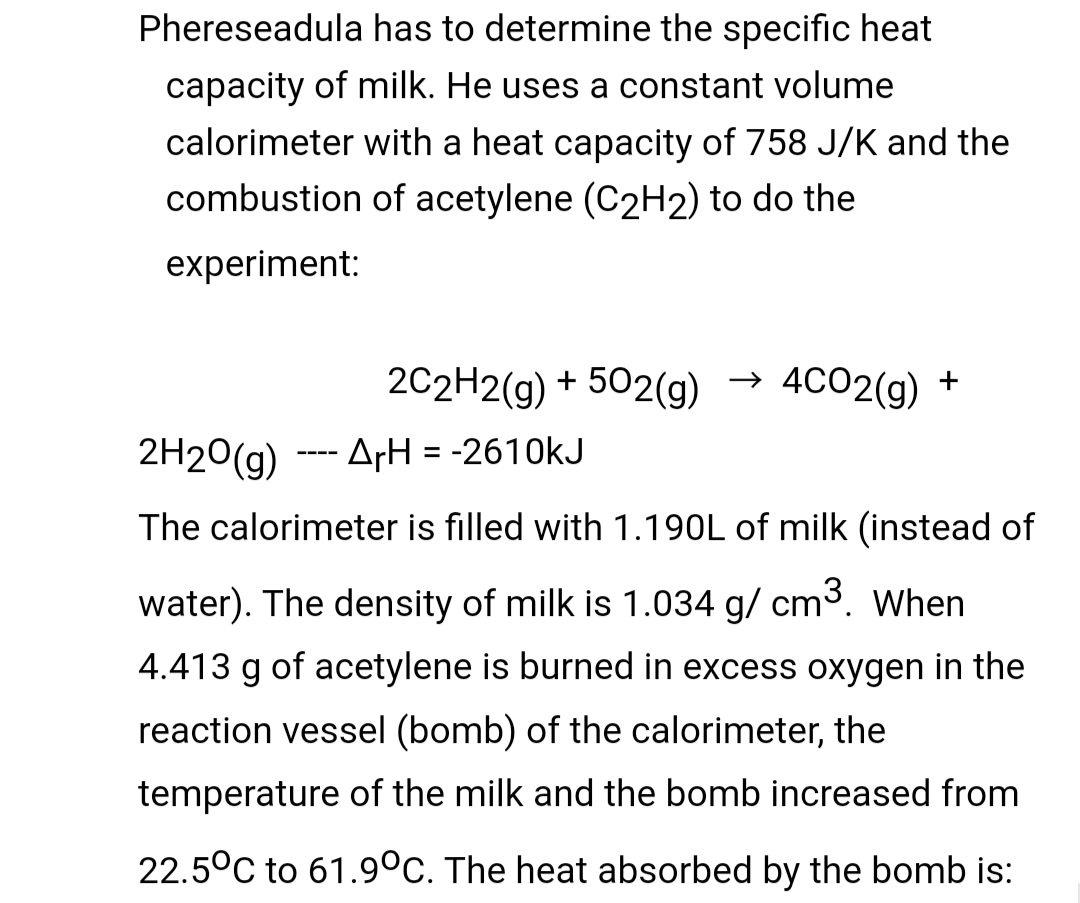 Phereseadula has to determine the specific heat
capacity of milk. He uses a constant volume
calorimeter with a heat capacity of 758 J/K and the
combustion of acetylene (C2H2) to do the
experiment:
2C2H2(g) + 502(g)
4CO2(g) +
2H20(g) --- ArH = -2610kJ
The calorimeter is filled with 1.190L of milk (instead of
water). The density of milk is 1.034 g/ cm3. When
4.413 g of acetylene is burned in excess oxygen in the
reaction vessel (bomb) of the calorimeter, the
temperature of the milk and the bomb increased from
22.5°C to 61.9°C. The heat absorbed by the bomb is:
