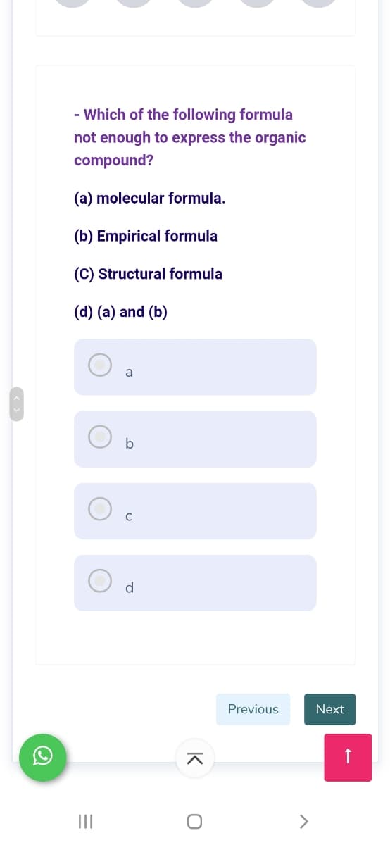 - Which of the following formula
not enough to express the organic
compound?
(a) molecular formula.
(b) Empirical formula
(C) Structural formula
(d) (a) and (b)
a
C
d
Previous
Next
II
<>
K
