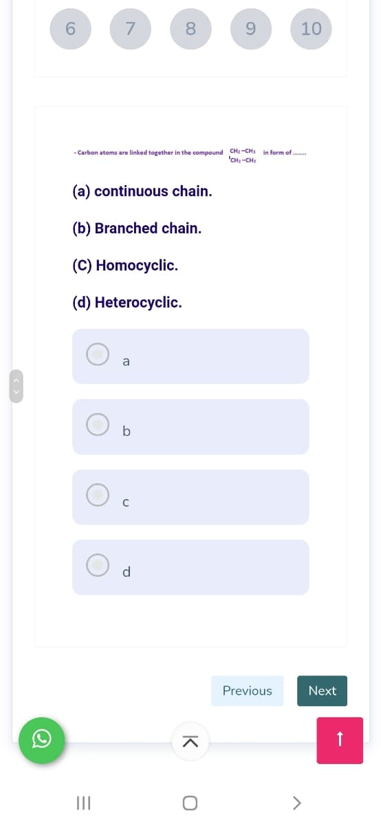 6.
7
8.
9.
10
- Carbon atoms are linked together in the compound CH2-CH3
'CH -CH;
in form of .
(a) continuous chain.
(b) Branched chain.
(C) Homocyclic.
(d) Heterocyclic.
a
b
d
Previous
Next
II
<>
K
