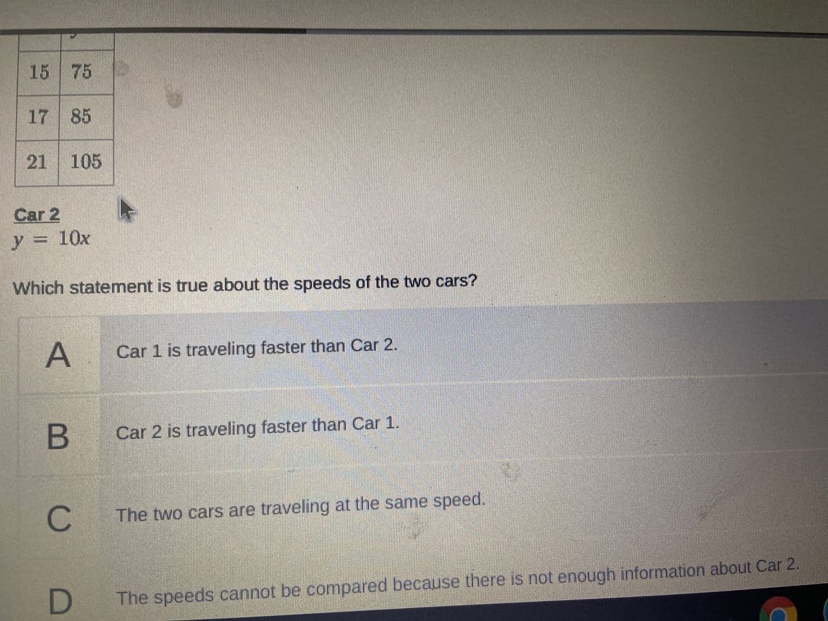 15 75
17 85
21 105
Car 2
y= 10x
Which statement is true about the speeds of the two cars?
A
A Car 1 is traveling faster than Car 2.
B
B Car 2 is traveling faster than Car 1.
C.
The two cars are traveling at the same speed.
The speeds cannot be compared because there is not enough information about Car 2

