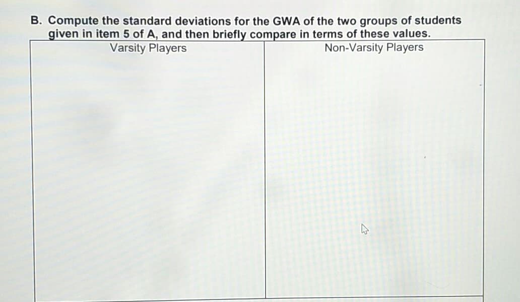B. Compute the standard deviations for the GWA of the two groups of students
given in item 5 of A, and then briefly compare in terms of these values.
Non-Varsity Players
Varsity Players
