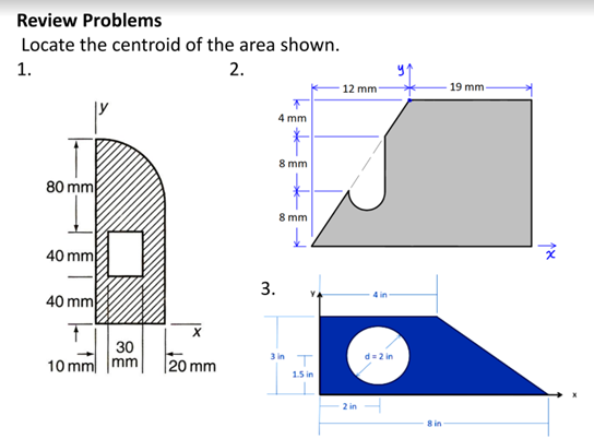 Review Problems
Locate the centroid of the area shown.
1.
2.
12 mm-
19 mm
4 mm
8 mm
80 mm
8 mm
40 mm
3.
40 mm
4 in
30
10 mm mm
20 mm
3 in T
d= 2 in
15 in
2 in
8 in

