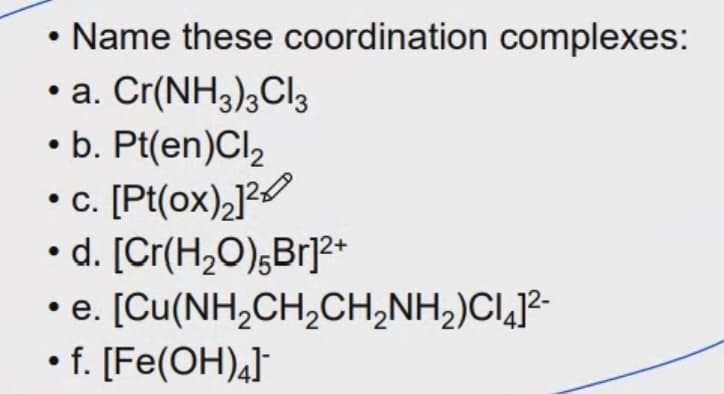 Name these coordination complexes:
• a. Cr(NH3);Cl3
• b. Pt(en)Cl,
•. [Pt(ox)2]2
• d. [Cr(H2O);Br]?+
• e. [Cu(NH,CH,CH,NH,)CI,]²-
• f. [Fe(OH)4]¯
