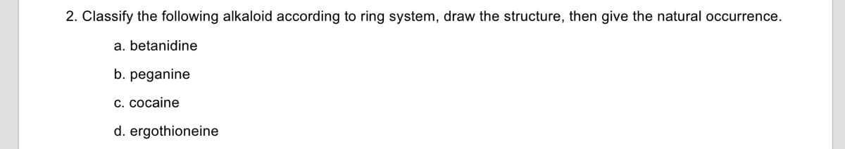 2. Classify the following alkaloid according to ring system, draw the structure, then give the natural occurrence.
a. betanidine
b. peganine
c. cocaine
d. ergothioneine
