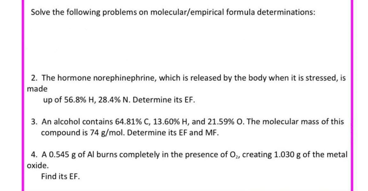 Solve the following problems on molecular/empirical formula determinations:
2. The hormone norephinephrine, which is released by the body when it is stressed, is
made
up of 56.8% H, 28.4% N. Determine its EF.
3. An alcohol contains 64.81% C, 13.60% H, and 21.59% O. The molecular mass of this
compound is 74 g/mol. Determine its EF and MF.
4. A 0.545 g of Al burns completely in the presence of O, creating 1.030 g of the metal
oxide.
Find its EF.
