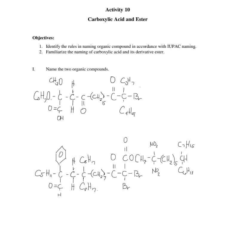 Activity 10
Carboxylic Acid and Ester
Objectives:
1. Identify the rules in naming organic compound in accordance with IUPAC naming.
2. Familiarize the naming of carboxylic acid and its derivative ester.
I.
Name the two organic compounds.
|| |
CH,0.- C - C- c(CH-ċ-C-R,
Catla
0=Ç H O
CH
NO
CHIS
0=¢ H CH7.
Br
