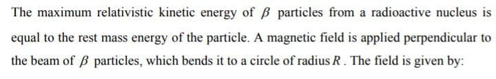 The maximum relativistic kinetic energy of B particles from a radioactive nucleus is
equal to the rest mass energy of the particle. A magnetic field is applied perpendicular to
the beam of B particles, which bends it to a circle of radius R. The field is given by:
