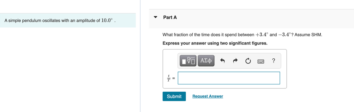 A simple pendulum oscillates with an amplitude of 10.0⁰.
Part A
What fraction of the time does it spend between +3.4° and -3.4°? Assume SHM.
Express your answer using two significant figures.
=
Submit
VΠΙ ΑΣΦ
Request Answer
?