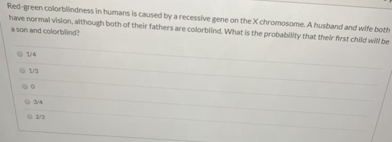 Red-green colorblindness in humans is caused by a recessive gene on the X chromosome. A husband and wife both
have normal vision, although both of their fathers are colorblind. What is the probability that their first child will be
a son and colorblind?
1/4
1/3
3/4
2/3
