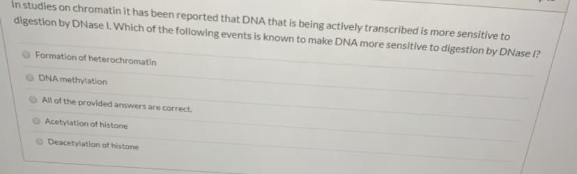 In studies on chromatin it has been reported that DNA that is being actively transcribed is more sensitive to
digestion by DNase I. Which of the following events is known to make DNA more sensitive to digestion by DNase I?
Formation of heterochromatin
DNA methylation
All of the provided answers are correct.
Acetylation of histone
O Deacetylation of histone
