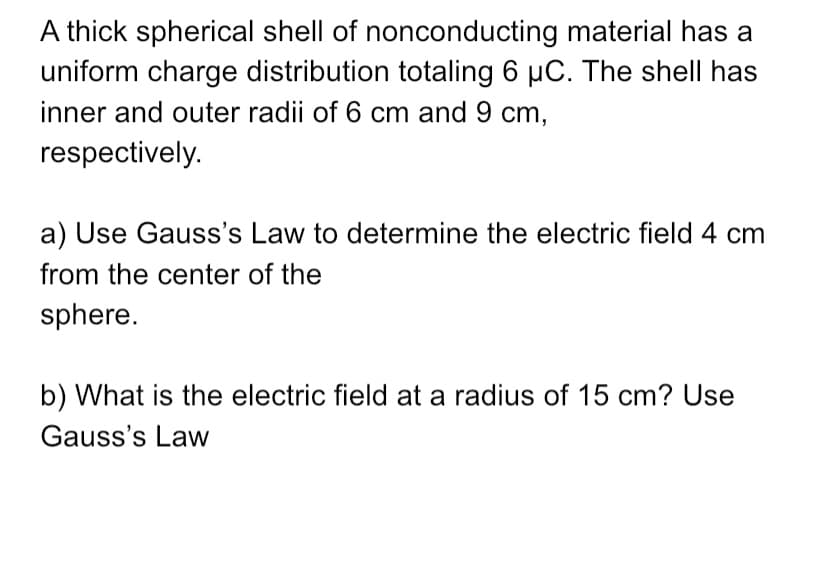 a) Use Gauss's Law to determine the electric field 4 cm
from the center of the
sphere.
b) What is the electric field at a radius of 15 cm? Use
Gauss's Law
