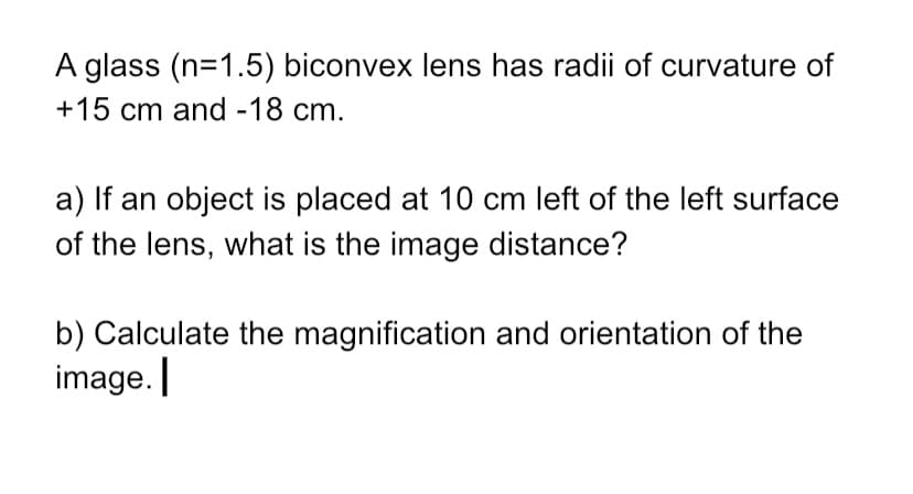 A glass (n=1.5) biconvex lens has radii of curvature of
+15 cm and -18 cm.
a) If an object is placed at 10 cm left of the left surface
of the lens, what is the image distance?
b) Calculate the magnification and orientation of the
image.

