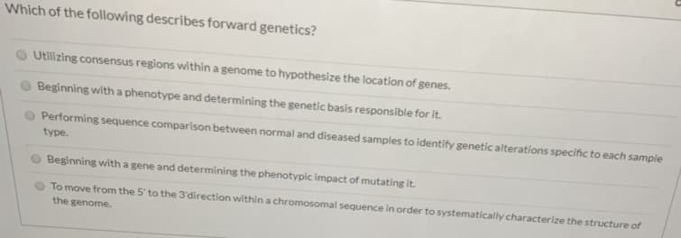 Which of the following describes forward genetics?
Utilizing consensus regions within a genome to hypothesize the location of genes.
Beginning with a phenotype and determining the genetic basis responsible for it.
Performing sequence comparison between normal and diseased samples to identify genetic alterations specific to each sample
type.
Beginning with a gene and determining the phenotypic impact of mutating it.
To move from the 5' to the 3'direction within a chromosomal sequence in order to systematically characterize the structure of
the genome.
