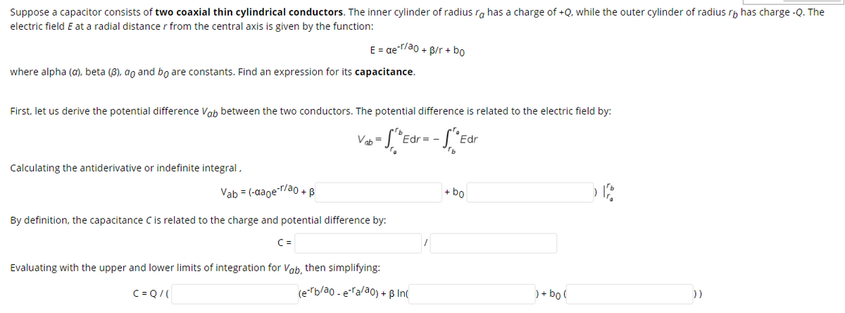 Suppose a capacitor consists of two coaxial thin cylindrical conductors. The inner cylinder of radius rg has a charge of +Q, while the outer cylinder of radius r, has charge -Q. The
electric field E at a radial distance r from the central axis is given by the function:
E = ae-T/ao + B/r + bo
where alpha (a), beta (8), ao and bo are constants. Find an expression for its capacitance.
First, let us derive the potential difference Vab between the two conductors. The potential difference is related to the electric field by:
Voh =
Ed
Edr
Calculating the antiderivative or indefinite integral,
Vab = (-aaoe-r/a0 + B
+ bo
By definition, the capacitance Cis related to the charge and potential difference by:
C =
Evaluating with the upper and lower limits of integration for Vab, then simplifying:
C = Q/(
(erb/ao - eralao) + ß In(
) + bo (
))
