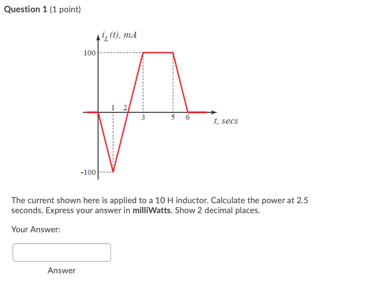 Question 1 (1 point)
¿(t), mA
100
6
t, secs
-100
The current shown here is applied to a 10 H inductor. Calculate the power at 2.5
seconds. Express your answer in milliWatts. Show 2 decimal places.
Your Answer:
Answer
