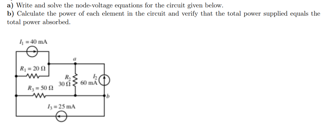 a) Write and solve the node-voltage equations for the circuit given below.
b) Calculate the power of each element in the circuit and verify that the total power supplied equals the
total power absorbed.
I = 40 mA
a
Rj = 20 N
R,
30 Ω
60 mA
R3 = 50 N
Iz = 25 mA
