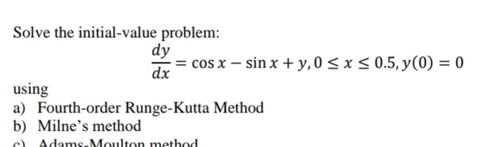 Solve the initial-value problem:
dy
= cos x – sin x + y,0 < x < 0.5, y(0) = 0
dx
using
a) Fourth-order Runge-Kutta Method
b) Milne's method
c) Adams-Moulton method
