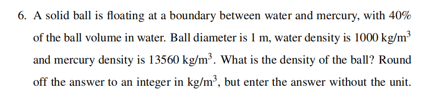 6. A solid ball is floating at a boundary between water and mercury, with 40%
of the ball volume in water. Ball diameter is 1 m, water density is 1000 kg/m³
and mercury density is 13560 kg/m³. What is the density of the ball? Round
off the answer to an integer in kg/m³, but enter the answer without the unit.
