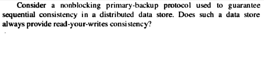 Consider a nonblocking primary-backup protocol used to guarantee
sequential consistency in a distributed data store. Does such a data store
always provide read-your-writes consistency?