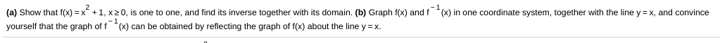 (a) Show that f(x) = x +1, x20, is one to one, and find its inverse together with its domain. (b) Graph f(x) and f (x) in one coordinate system, together with the line y= x, and convince
yourself that the graph of f (x) can be obtained by reflecting the graph of f(x) about the line y = x.
