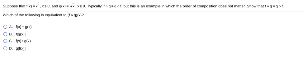 Suppose that f(x) = x, x20, and g(x) = Vx, x20. Typically, fogzgo f, but this is an example in which the order of composition does not matter. Show that fog=gof.
Which of the following is equivalent to (fo g)(x)?
O A. f(x) + g(x)
O B. f[g(x)]
OC. f(x) • g(x)
O D. g[f(x)]
