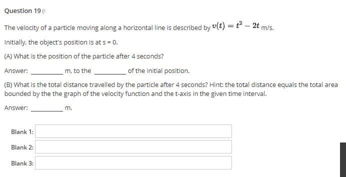 Question 19 (
The velocity of a particle moving along a horizontal line is described by v(t) = t° – 2t
m/s.
Initially, the object's position is at s = 0.
(A) What is the position of the particle after 4 seconds?
of the initial position.
Answer:
m, to the
(B) What is the total distance travelled by the particle after 4 seconds? Hint: the total distance equals the total area
bounded by the the graph of the velocity function and the t-axis in the given time interval.
Answer:
m.
Blank 1:
Blank 2:
Blank 3:
