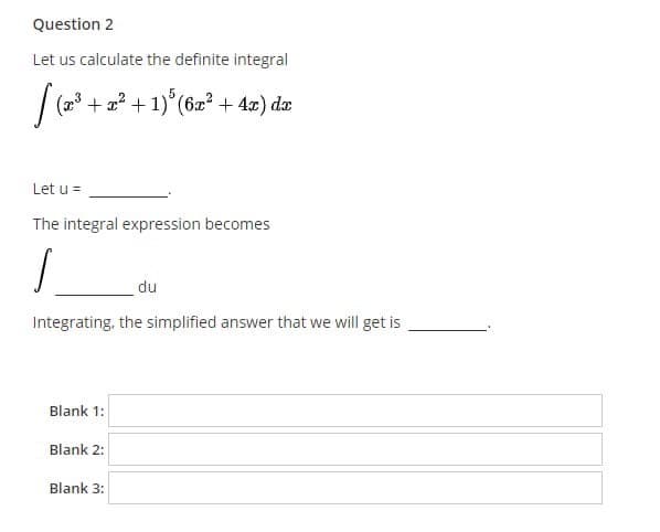 Question 2
Let us calculate the definite integral
(23
+ 2? +1)°(6æ² + 4x) dæ
Let u =
The integral expression becomes
du
Integrating, the simplified answer that we will get is
Blank 1:
Blank 2:
Blank 3:
