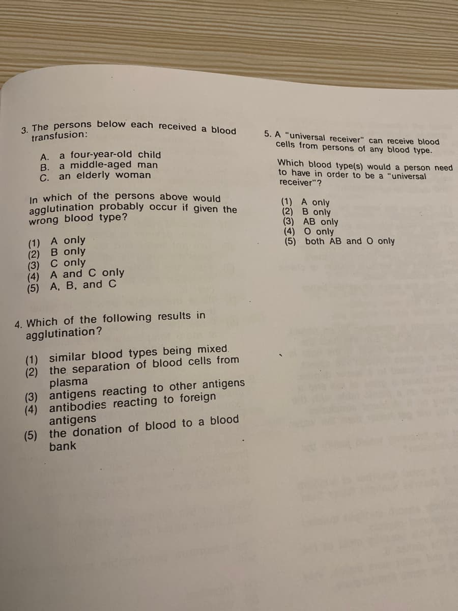 3. The persons belo w each received a blood
transfusion:
5. A "universal receiver" can receive blood
cells from persons of any blood type.
a four-year-old child
A.
B. a middle-aged man
C. an elderly woman
Which blood type(s) would a person need
to have in order to be a "universal
receiver"?
In which of the persons above would
agglutination probably occur if given the
wrong blood type?
(1) A only
(2) B only
(3) AB only
(4) O only
(5) both AB and O only
(1) A only
(2) B only
(3) C only
(4) A and C only
(5) A, B, and C
4. Which of the following results in
agglutination?
(1) similar blood types being mixed.
(2) the separation of blood cells from
plasma
(3) antigens reacting to other antigens
(4) antibodies reacting to foreign
antigens
(5) the donation of blood to a blood
bank
