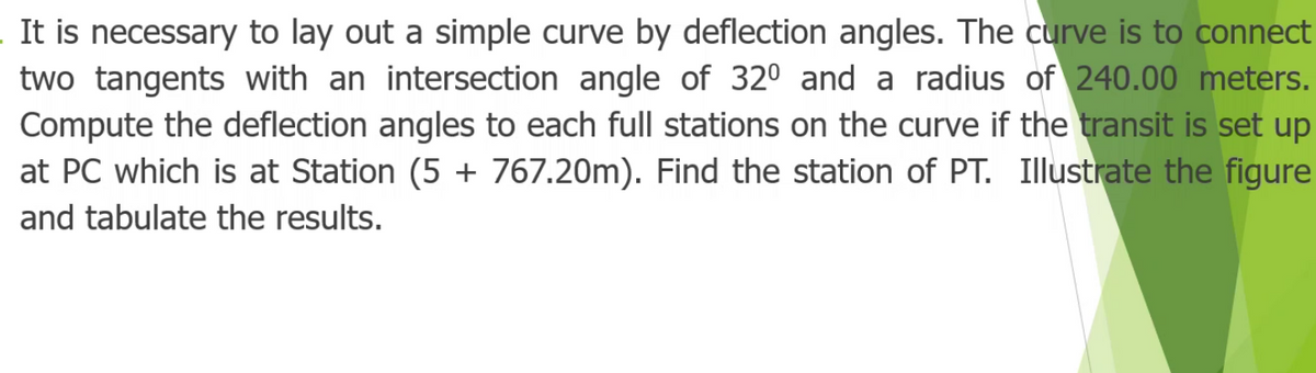 It is necessary to lay out a simple curve by deflection angles. The curve is to connect
two tangents with an intersection angle of 320 and a radius of 240.00 meters.
Compute the deflection angles to each full stations on the curve if the transit is set up
at PC which is at Station (5 + 767.20m). Find the station of PT. Illustrate the figure
and tabulate the results.
