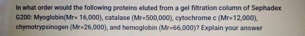 In what order would the following proteins eluted from a gel filtration column of Sephadex
G200: Myoglobin(Mr= 16,000), catalase (Mr=500,000), cytochrome c (Mr=12,000),
chymotrypsinogen (Mr=26,000), and hemoglobin (Mr-66,000)? Explain your answer
