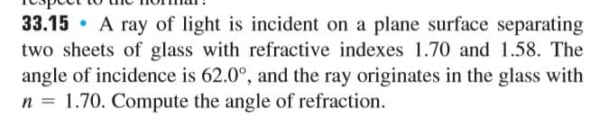pect to the no mar:
33.15 • A ray of light is incident on a plane surface separating
two sheets of glass with refractive indexes 1.70 and 1.58. The
angle of incidence is 62.0°, and the ray originates in the glass with
n = 1.70. Compute the angle of refraction.
