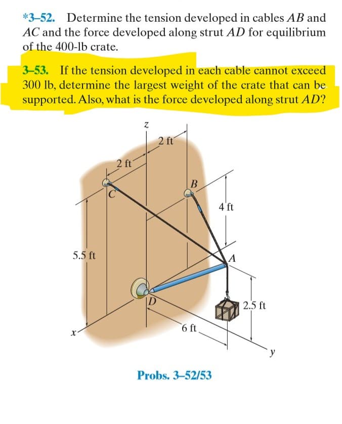 *3-52. Determine the tension developed in cables AB and
AC and the force developed along strut AD for equilibrium
of the 400-1b crate.
3-53. If the tension developed in each cable cannot exceed
300 lb, determine the largest weight of the crate that can be
supported. Also, what is the force developed along strut AD?
2 ft
2 ft
B
4'ft
5.5 ft
ID
2.5 ft
6 ft
Probs. 3-52/53
