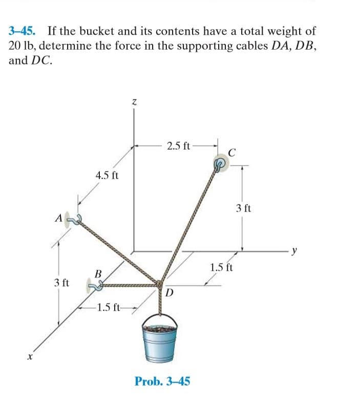 3-45. If the bucket and its contents have a total weight of
20 lb, determine the force in the supporting cables DA, DB,
and DC.
2.5 ft
4.5 ft
3 ft
y
1.5 ft
3 ft
1.5 ft-
х
Prob. 3-45
