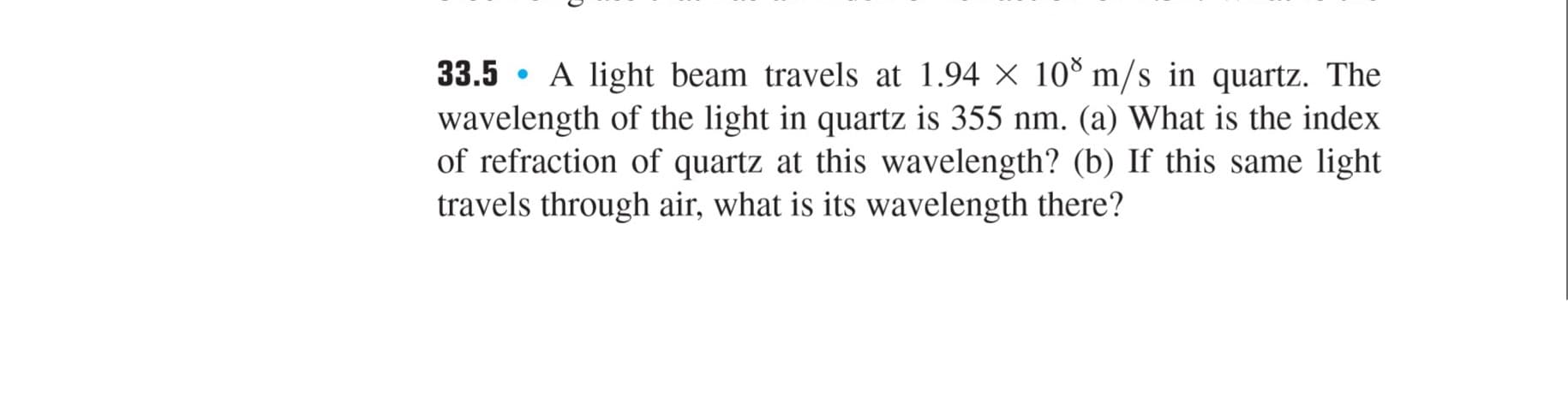 33.5 • A light beam travels at 1.94 × 10® m/s in quartz. The
wavelength of the light in quartz is 355 nm. (a) What is the index
of refraction of quartz at this wavelength? (b) If this same light
travels through air, what is its wavelength there?
