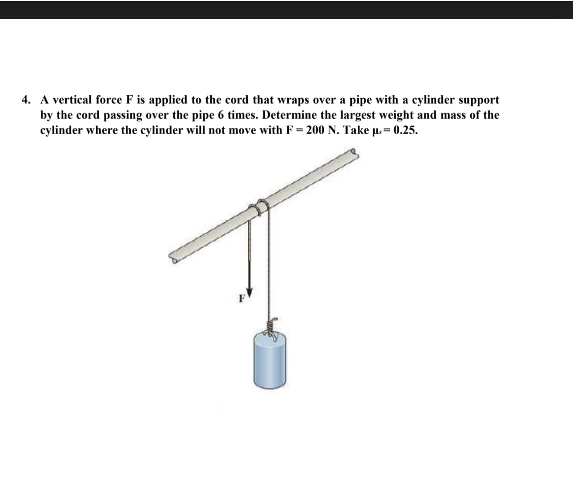 4. A vertical force F is applied to the cord that wraps over a pipe with a cylinder support
by the cord passing over the pipe 6 times. Determine the largest weight and mass of the
cylinder where the cylinder will not move with F = 200 N. Take us= 0.25.
