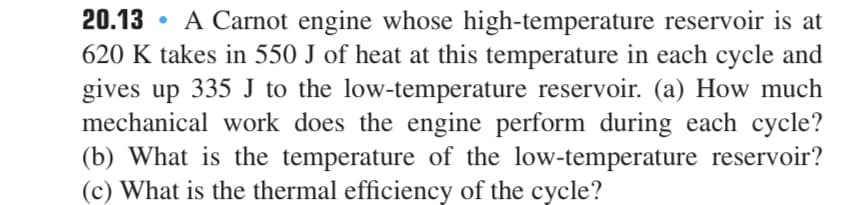 20.13 • A Carnot engine whose high-temperature reservoir is at
620 K takes in 550 J of heat at this temperature in each cycle and
gives up 335 J to the low-temperature reservoir. (a) How much
mechanical work does the engine perform during each cycle?
(b) What is the temperature of the low-temperature reservoir?
(c) What is the thermal efficiency of the cycle?
