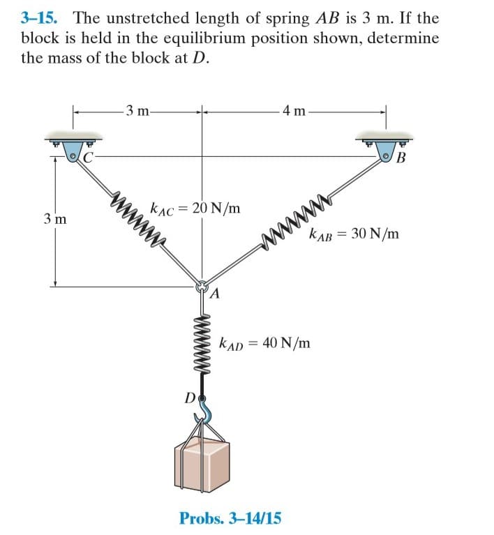 3-15. The unstretched length of spring AB is 3 m. If the
block is held in the equilibrium position shown, determine
the mass of the block at D.
- 4 m-
3 m-
B.
C-
kAC = 20 N/m
ww
3 m
kAB = 30 N/m
kAD = 40 N/m
De
Probs. 3-14/15
