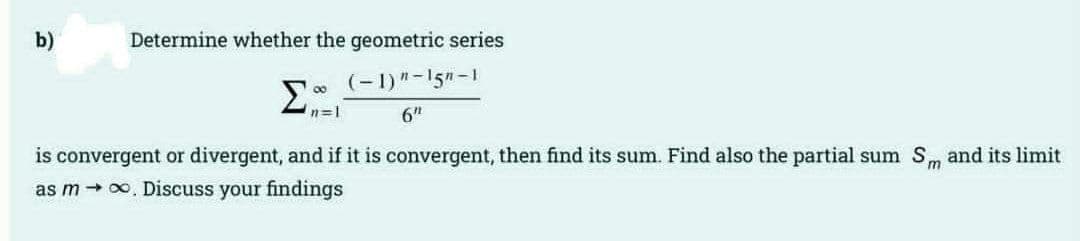 b)
Determine whether the geometric series
(-1)"-15n-1
00
n=1
6t"
is convergent or divergent, and if it is convergent, then find its sum. Find also the partial sum Sm and its limit
as m → 0. Discuss your findings
