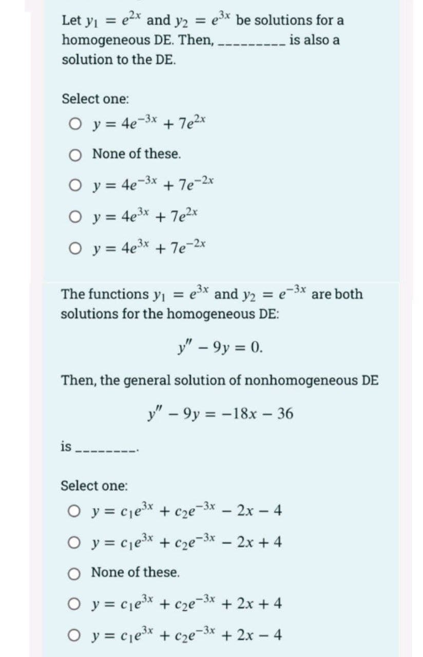 Let y = e2x and y2 = e* be solutions for a
homogeneous DE. Then,
is also a
solution to the DE.
Select one:
O y = 4e-3x
+ 7e2x
O None of these.
O y = 4e-3x + 7e-2x
O y = 4e³x + 7e2*
O y = 4e3x + 7e-2
e-3x are both
The functions y = e³x and y2
solutions for the homogeneous DE:
%3D
=
y" – 9y = 0.
Then, the general solution of nonhomogeneous DE
y" – 9y = -18x – 36
is
Select one:
O y = cje³x + cze¬3x – 2x – 4
O y = cje3* + c2e-3x – 2x + 4
O None of these.
O y = cje* + cze¬3* + 2x + 4
O y = cjex + cze=3* + 2x – 4

