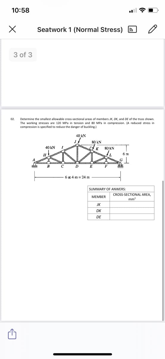 10:58
Seatwork 1 (Normal Stress) a
3 of 3
02.
Determine the smallest allowable cross-sectional areas of members JK, DK, and DE of the truss shown.
The working stresses are 120 MPa in tension and 80 MPa in compression. (A reduced stress in
compression is specified to reduce the danger of buckling.)
40 kN
80 kN
40 kN
80 kN
H
6 m
G
B
D
E
F
6 at 4 m = 24 m
SUMMARY OF ANWERS:
CROSS-SECTIONAL AREA,
mm?
МЕМBER
JK
DK
DE
