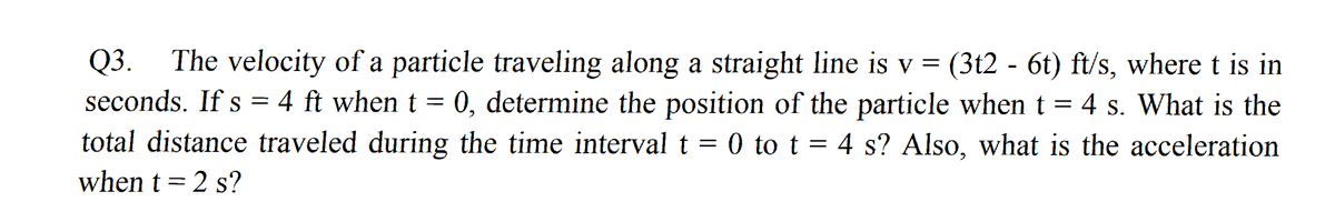 The velocity of a particle traveling along a straight line is v = (3t2 - 6t) ft/s, where t is in
4 ft when t = 0, determine the position of the particle when t =
total distance traveled during the time interval t = 0 to t = 4 s? Also, what is the acceleration
Q3.
seconds. If s =
4 s. What is the
when t = 2 s?

