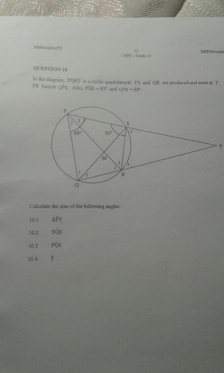 Mathematics/P2
11
CAPS-Grade 11
DBE/Novemb
QUESTION 10
In the diagram, PORS is a cyclic quadrilateral. PS and QR are produced and meet at T.
PR bisects OPs. Also, PSR =92° and OPS68°.
P.
S.
68
92
M.
R
Calculate the size of the following angles:
10.1
RPT
10.2
TOS
10.3
POS
10.4

