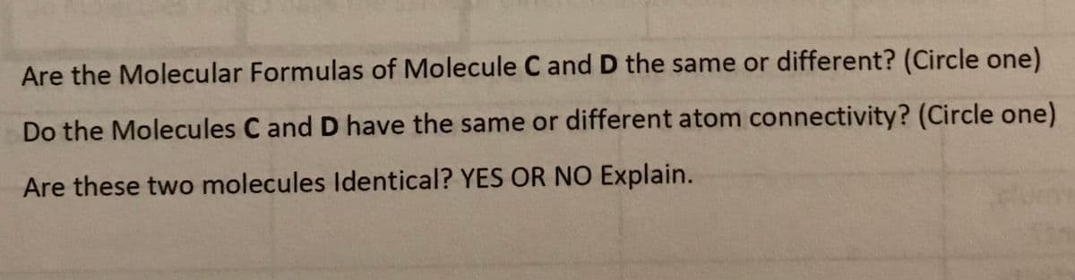 Are the Molecular Formulas of Molecule C and D the same or different? (Circle one)
Do the Molecules C and D have the same or different atom connectivity? (Circle one)
Are these two molecules Identical? YES OR NO Explain.
