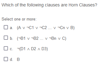 Which of the following clauses are Horn Clauses?
Select one or more:
O a. (A v -C1 v -C2 .. v -Cn v B)
O b. (-B1 v ¬B2 ... v -Bn v C)
Oc. (D1 A D2 a D3)
O d. B
