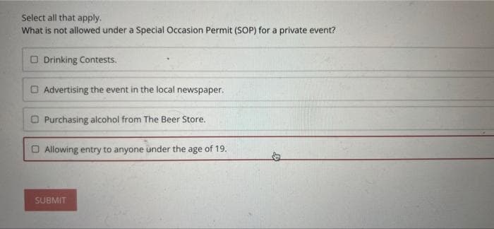 Select all that apply.
What is not allowed under a Special Occasion Permit (SOP) for a private event?
Drinking Contests.
Advertising the event in the local newspaper.
Purchasing alcohol from The Beer Store.
Allowing entry to anyone under the age of 19.
SUBMIT