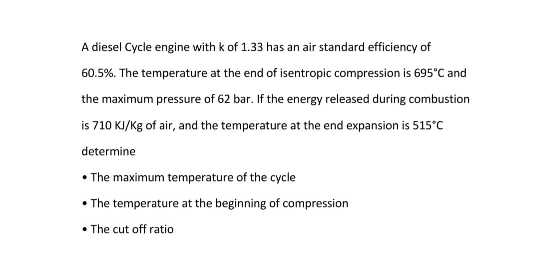 A diesel Cycle engine with k of 1.33 has an air standard efficiency of
60.5%. The temperature at the end of isentropic compression is 695°C and
the maximum pressure of 62 bar. If the energy released during combustion
is 710 KJ/Kg of air, and the temperature at the end expansion is 515°C
determine
• The maximum temperature of the cycle
• The temperature at the beginning of compression
• The cut off ratio
