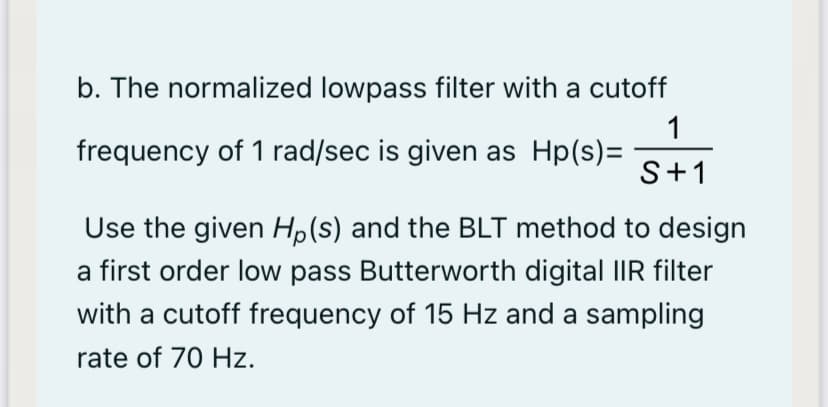 b. The normalized lowpass filter with a cutoff
1
frequency of 1 rad/sec is given as Hp(s)=
S+1
Use the given Hp(s) and the BLT method to design
a first order low pass Butterworth digital IIR filter
with a cutoff frequency of 15 Hz and a sampling
rate of 70 Hz.
